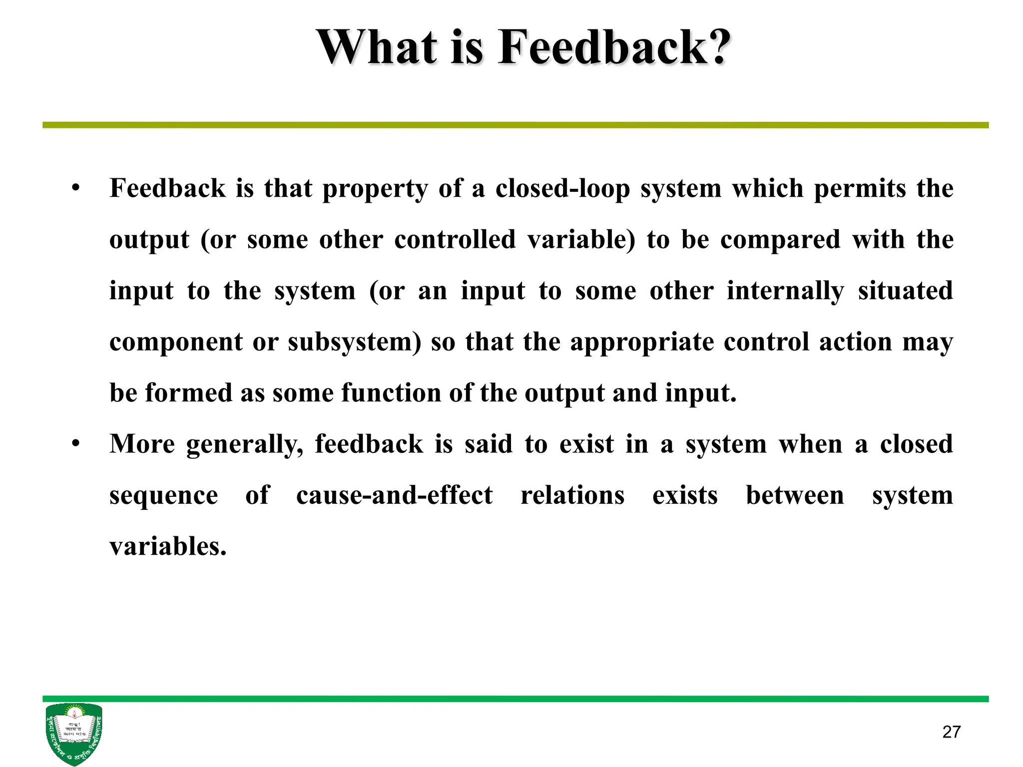 What is Feedback?
27
• Feedback is that property of a closed-loop system which permits the
output (or some other controlled variable) to be compared with the
input to the system (or an input to some other internally situated
component or subsystem) so that the appropriate control action may
be formed as some function of the output and input.
• More generally, feedback is said to exist in a system when a closed
sequence of cause-and-effect relations exists between system
variables.
 