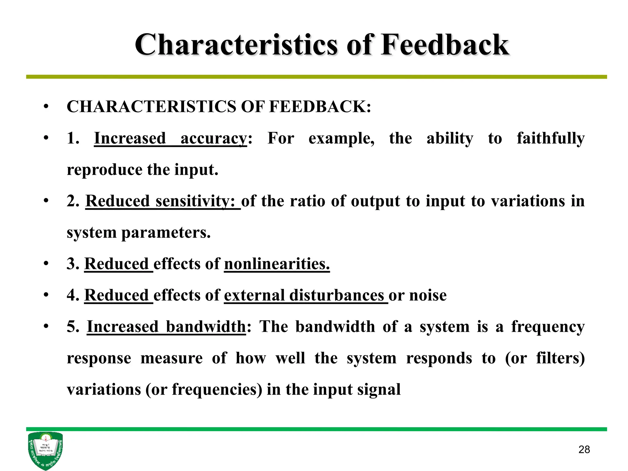 Characteristics of Feedback
28
• CHARACTERISTICS OF FEEDBACK:
• 1. Increased accuracy: For example, the ability to faithfully
reproduce the input.
• 2. Reduced sensitivity: of the ratio of output to input to variations in
system parameters.
• 3. Reduced effects of nonlinearities.
• 4. Reduced effects of external disturbances or noise
• 5. Increased bandwidth: The bandwidth of a system is a frequency
response measure of how well the system responds to (or filters)
variations (or frequencies) in the input signal
 