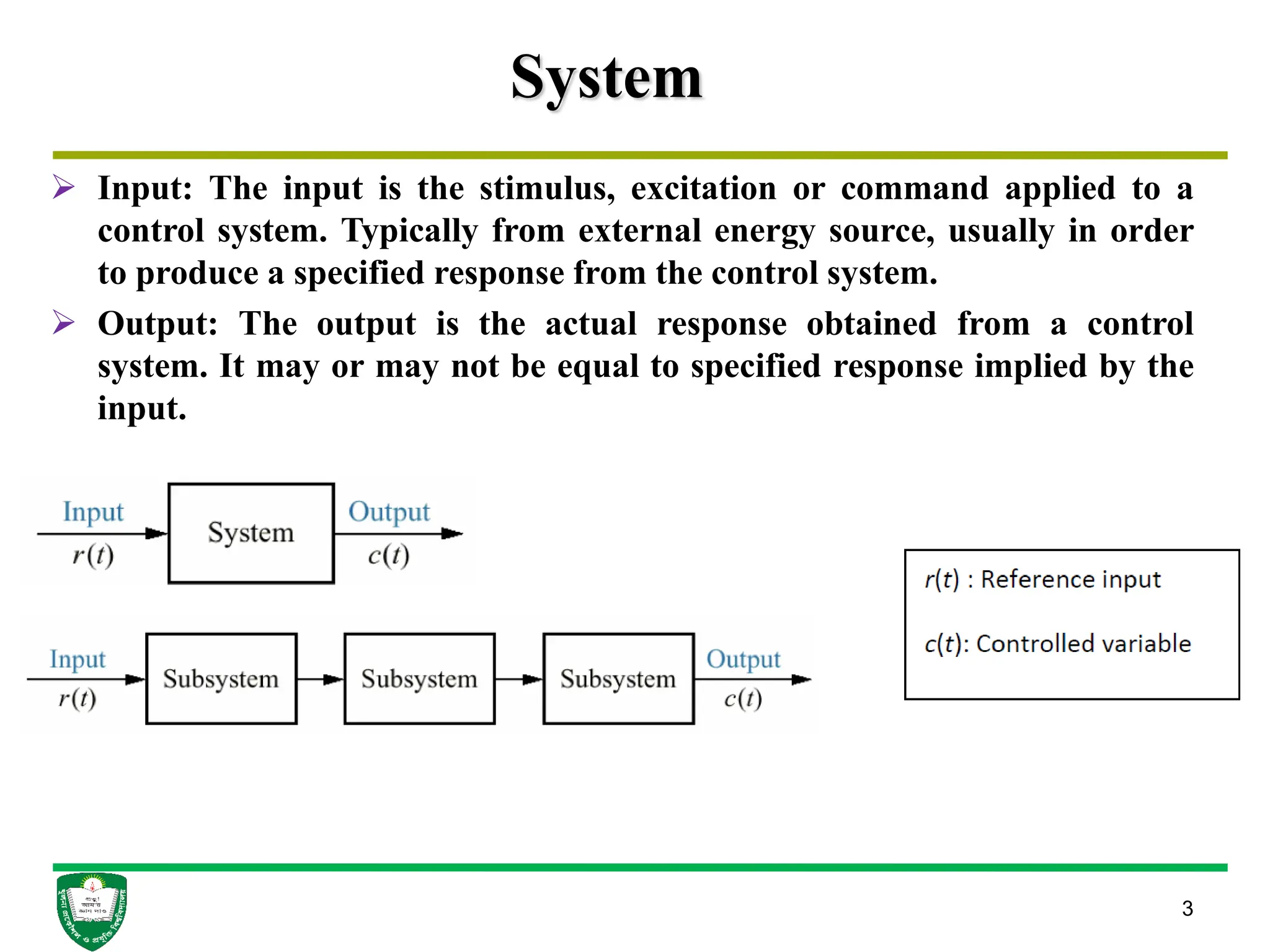 System
 Input: The input is the stimulus, excitation or command applied to a
control system. Typically from external energy source, usually in order
to produce a specified response from the control system.
 Output: The output is the actual response obtained from a control
system. It may or may not be equal to specified response implied by the
input.
3
 