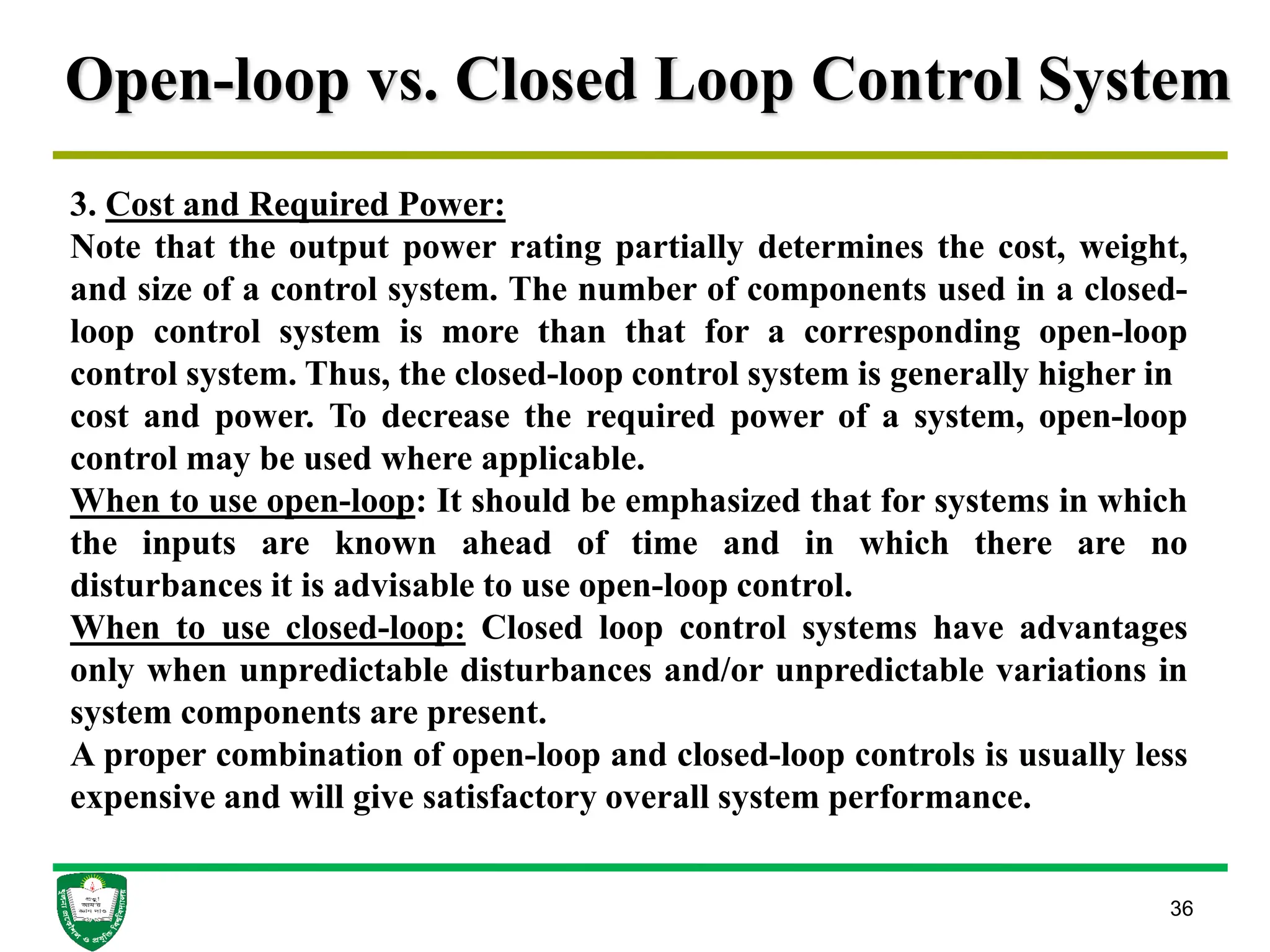 Open-loop vs. Closed Loop Control System
36
3. Cost and Required Power:
Note that the output power rating partially determines the cost, weight,
and size of a control system. The number of components used in a closed-
loop control system is more than that for a corresponding open-loop
control system. Thus, the closed-loop control system is generally higher in
cost and power. To decrease the required power of a system, open-loop
control may be used where applicable.
When to use open-loop: It should be emphasized that for systems in which
the inputs are known ahead of time and in which there are no
disturbances it is advisable to use open-loop control.
When to use closed-loop: Closed loop control systems have advantages
only when unpredictable disturbances and/or unpredictable variations in
system components are present.
A proper combination of open-loop and closed-loop controls is usually less
expensive and will give satisfactory overall system performance.
 