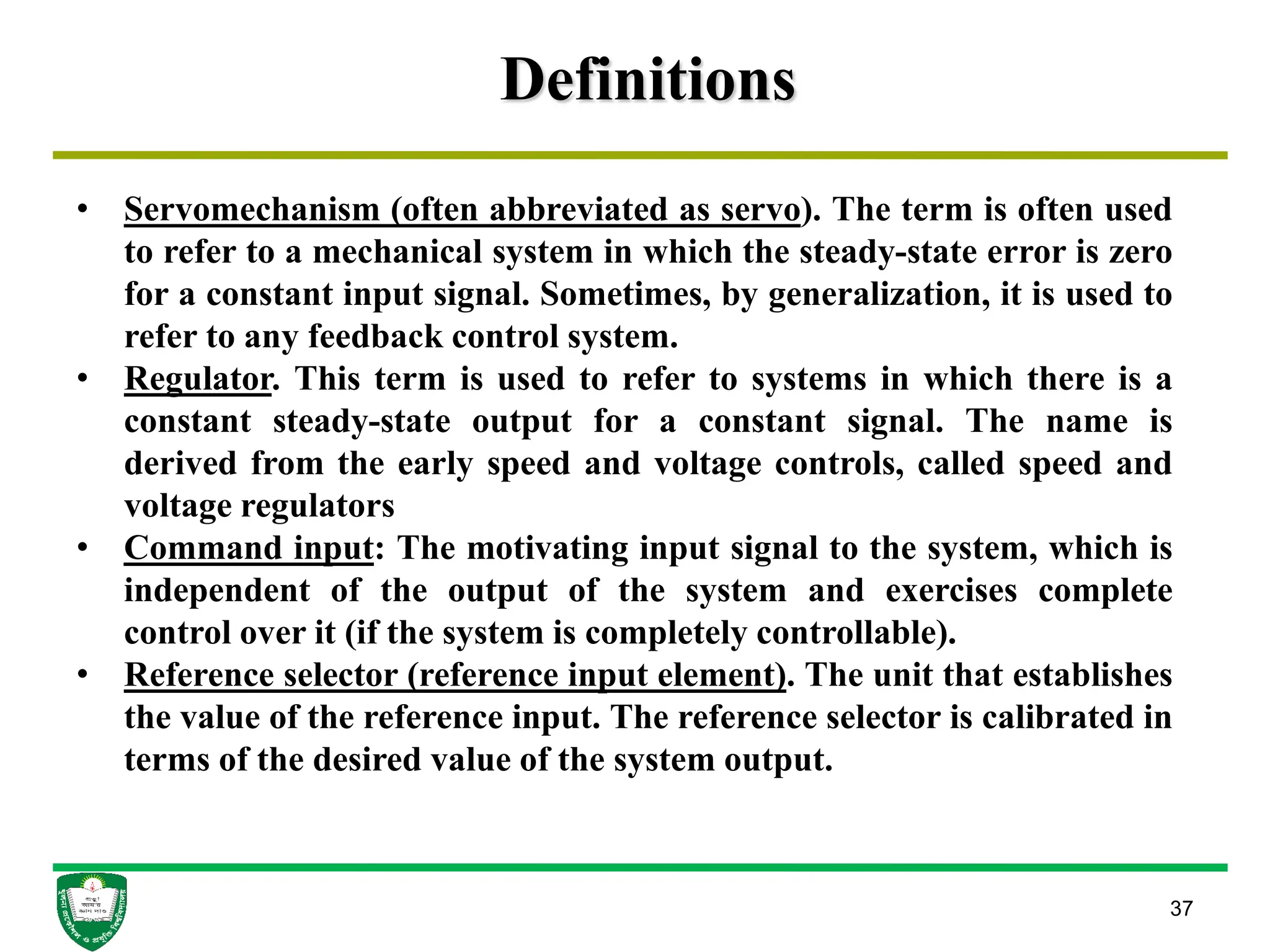 Definitions
37
• Servomechanism (often abbreviated as servo). The term is often used
to refer to a mechanical system in which the steady-state error is zero
for a constant input signal. Sometimes, by generalization, it is used to
refer to any feedback control system.
• Regulator. This term is used to refer to systems in which there is a
constant steady-state output for a constant signal. The name is
derived from the early speed and voltage controls, called speed and
voltage regulators
• Command input: The motivating input signal to the system, which is
independent of the output of the system and exercises complete
control over it (if the system is completely controllable).
• Reference selector (reference input element). The unit that establishes
the value of the reference input. The reference selector is calibrated in
terms of the desired value of the system output.
 