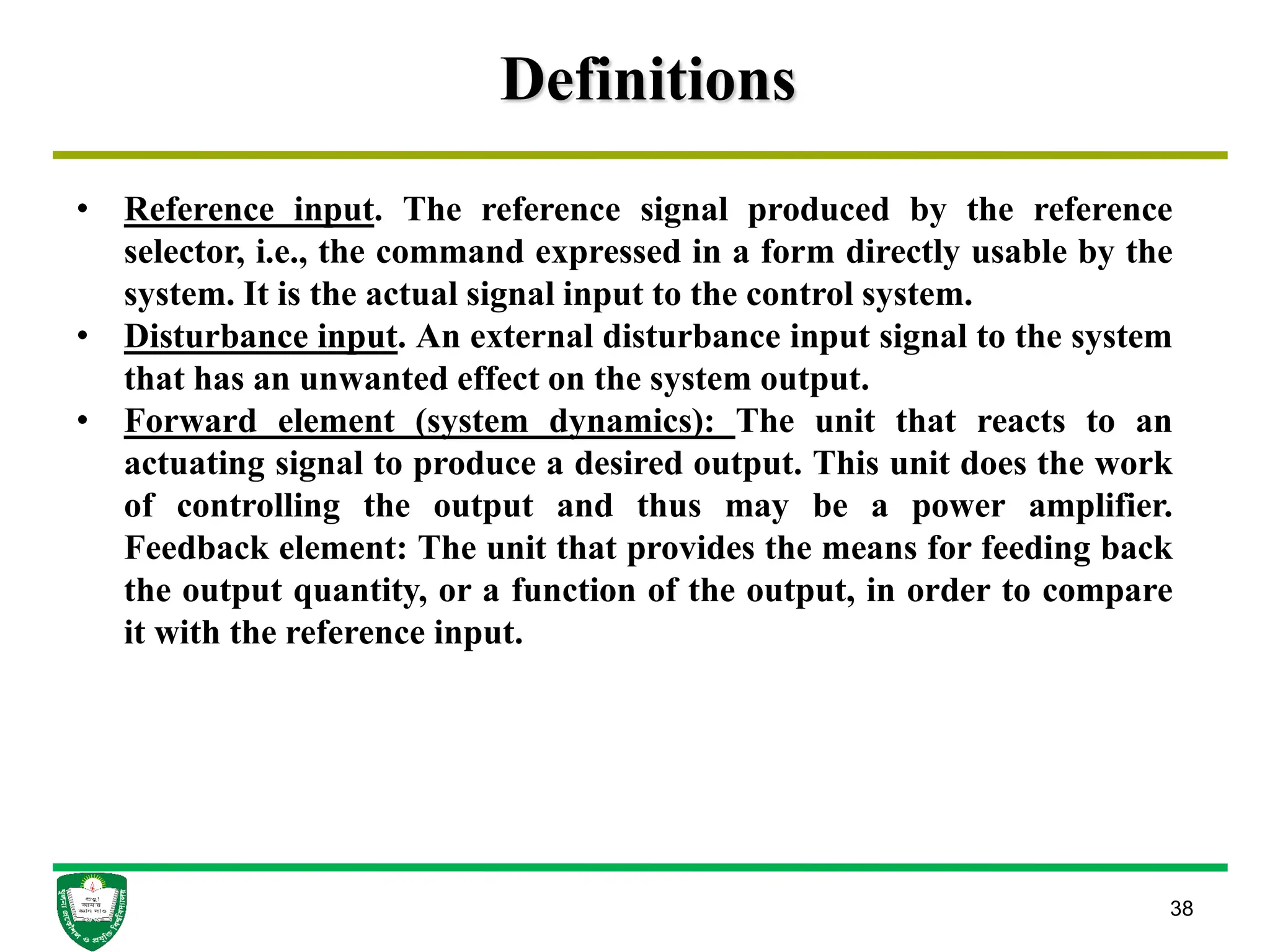 Definitions
38
• Reference input. The reference signal produced by the reference
selector, i.e., the command expressed in a form directly usable by the
system. It is the actual signal input to the control system.
• Disturbance input. An external disturbance input signal to the system
that has an unwanted effect on the system output.
• Forward element (system dynamics): The unit that reacts to an
actuating signal to produce a desired output. This unit does the work
of controlling the output and thus may be a power amplifier.
Feedback element: The unit that provides the means for feeding back
the output quantity, or a function of the output, in order to compare
it with the reference input.
 