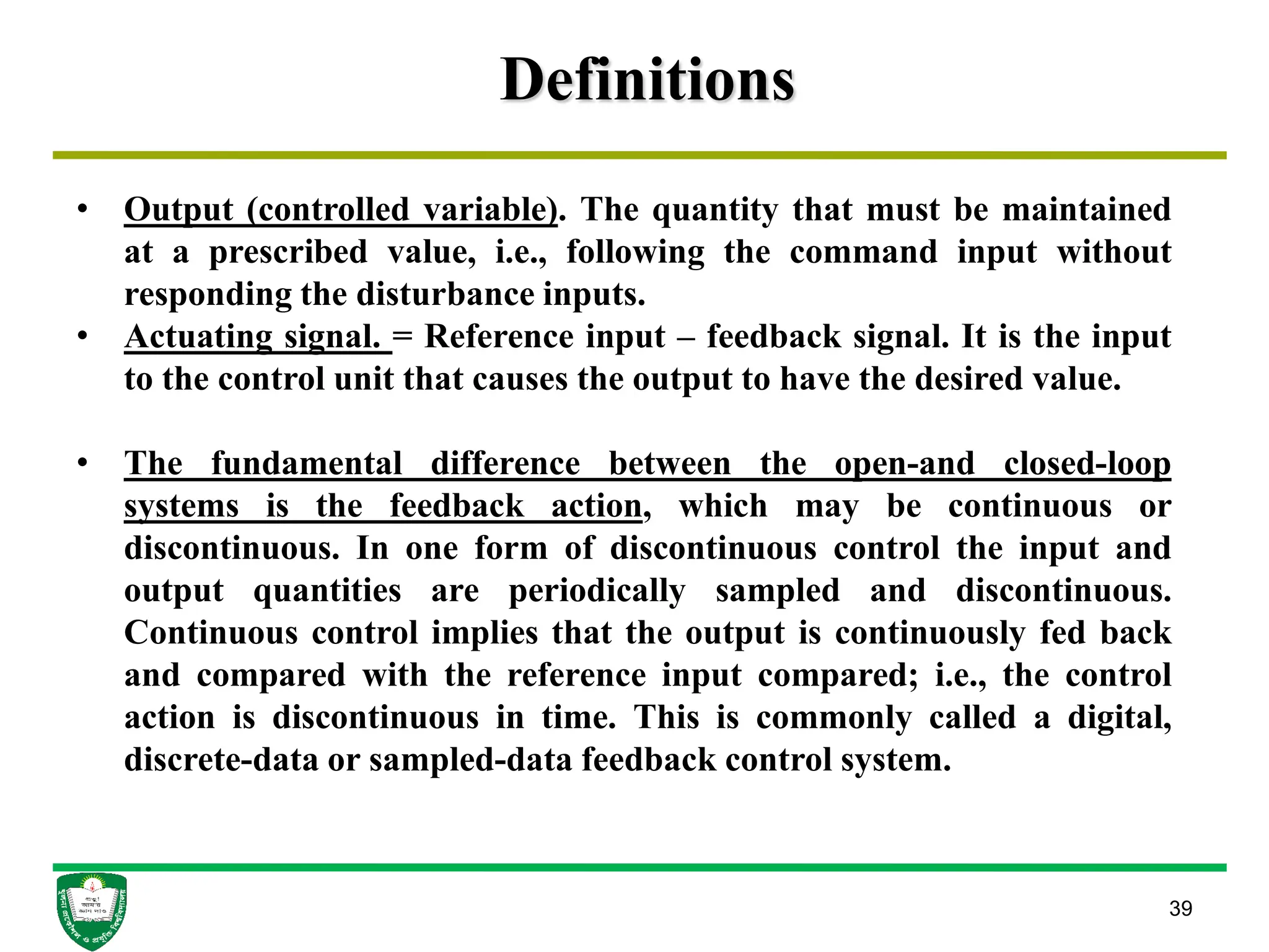 Definitions
39
• Output (controlled variable). The quantity that must be maintained
at a prescribed value, i.e., following the command input without
responding the disturbance inputs.
• Actuating signal. = Reference input – feedback signal. It is the input
to the control unit that causes the output to have the desired value.
• The fundamental difference between the open-and closed-loop
systems is the feedback action, which may be continuous or
discontinuous. In one form of discontinuous control the input and
output quantities are periodically sampled and discontinuous.
Continuous control implies that the output is continuously fed back
and compared with the reference input compared; i.e., the control
action is discontinuous in time. This is commonly called a digital,
discrete-data or sampled-data feedback control system.
 