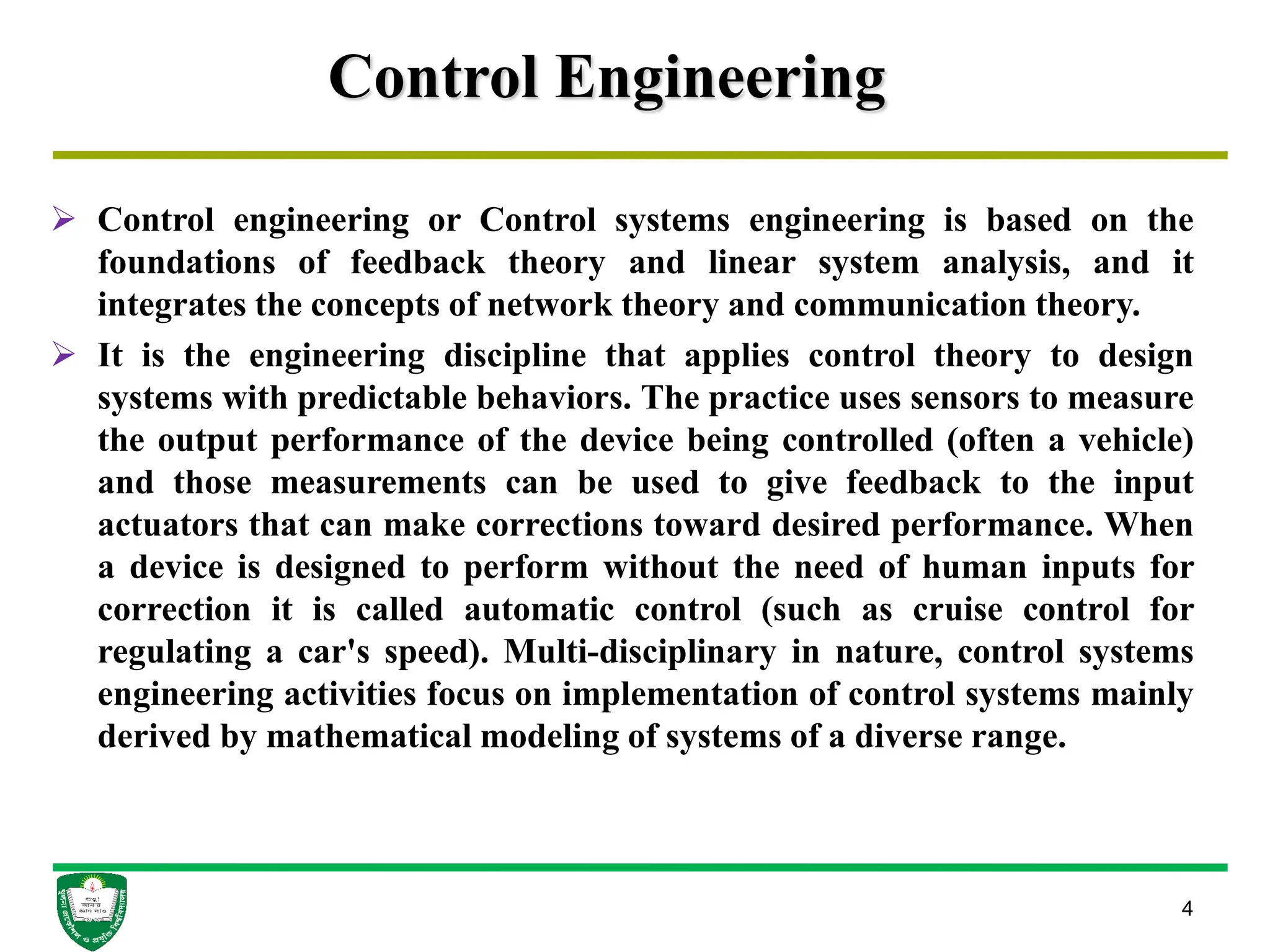 Control Engineering
 Control engineering or Control systems engineering is based on the
foundations of feedback theory and linear system analysis, and it
integrates the concepts of network theory and communication theory.
 It is the engineering discipline that applies control theory to design
systems with predictable behaviors. The practice uses sensors to measure
the output performance of the device being controlled (often a vehicle)
and those measurements can be used to give feedback to the input
actuators that can make corrections toward desired performance. When
a device is designed to perform without the need of human inputs for
correction it is called automatic control (such as cruise control for
regulating a car's speed). Multi-disciplinary in nature, control systems
engineering activities focus on implementation of control systems mainly
derived by mathematical modeling of systems of a diverse range.
4
 