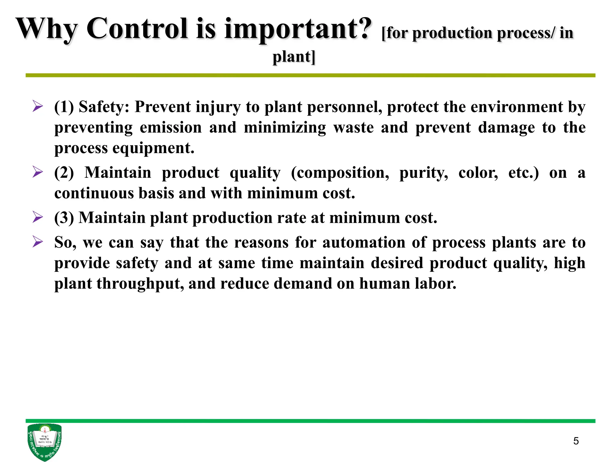 Why Control is important? [for production process/ in
plant]
 (1) Safety: Prevent injury to plant personnel, protect the environment by
preventing emission and minimizing waste and prevent damage to the
process equipment.
 (2) Maintain product quality (composition, purity, color, etc.) on a
continuous basis and with minimum cost.
 (3) Maintain plant production rate at minimum cost.
 So, we can say that the reasons for automation of process plants are to
provide safety and at same time maintain desired product quality, high
plant throughput, and reduce demand on human labor.
5
 