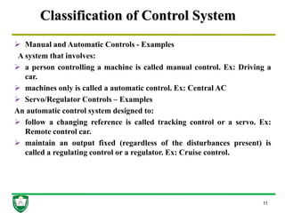 Classification of Control System
 Manual and Automatic Controls - Examples
A system that involves:
 a person controlling a machine is called manual control. Ex: Driving a
car.
 machines only is called a automatic control. Ex: Central AC
 Servo/Regulator Controls – Examples
An automatic control system designed to:
 follow a changing reference is called tracking control or a servo. Ex:
Remote control car.
 maintain an output fixed (regardless of the disturbances present) is
called a regulating control or a regulator. Ex: Cruise control.
11
 