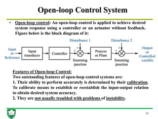 Open-loop Control System
17
• Open-loop control: An open-loop control is applied to achieve desired
system response using a controller or an actuator without feedback.
Figure below is the block diagram of it:
Features of Open-loop Control:
Two outstanding features of open-loop control systems are:
1. Their ability to perform accurately is determined by their calibration.
To calibrate means to establish or reestablish the input-output relation
to obtain desired system accuracy.
2. They are not usually troubled with problems of instability.
 