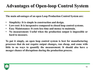 Advantages of Open-loop Control System
19
The main advantages of an open Loop Production Control System are:
• Simplicity: It is simple in construction and design.
• Low-cost: It is inexpensive compared to closed loop control systems.
• Easy Maintenance: It costs less time and money to maintain.
• No measurement: Useful when the production output is impossible or
hard to measure.
To put it simply, an open loop control system is best for manufacturing
processes that do not require output changes, run cheap, and come with
little to no ways to quantify the measurement. It should also have a
meager chance of disruptions during the production process.
 