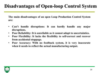 Disadvantages of Open-loop Control System
20
The main disadvantages of an open Loop Production Control System
are:
• Can’t handle disruptions: It can hardly handle any major
disruptions.
• Poor Reliability: It is unreliable as it cannot adapt to uncertainties.
• Poor Flexibility: It lacks the flexibility to self-correct and recover
from accidental stoppage.
• Poor Accuracy: With no feedback system, it is very inaccurate
when it needs to reflect the actual manufacturing output.
 