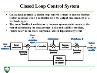 Closed Loop Control System
22
• Closed-loop control: A closed-loop control is used to achieve desired
system response using a controller with the output measurement as a
feedback signal.
• The use of feedback enables us to improve system performance at the
cost of introducing the measurement noise and stability problem.
• Figure below is the block diagram of closed-lop control system:
 