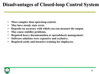 Disadvantages of Closed-loop Control System
25
• More complex than open-loop control.
• May have steady state error.
• Depends on accuracy with which you can measure the output.
• May cause stability problems.
• Required heavy documentation or spreadsheets management.
• Software solutions were expensive and exclusive.
• Required costly and intensive training for employees.
 