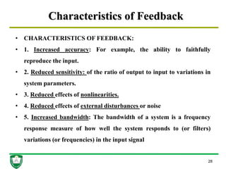Characteristics of Feedback
28
• CHARACTERISTICS OF FEEDBACK:
• 1. Increased accuracy: For example, the ability to faithfully
reproduce the input.
• 2. Reduced sensitivity: of the ratio of output to input to variations in
system parameters.
• 3. Reduced effects of nonlinearities.
• 4. Reduced effects of external disturbances or noise
• 5. Increased bandwidth: The bandwidth of a system is a frequency
response measure of how well the system responds to (or filters)
variations (or frequencies) in the input signal
 