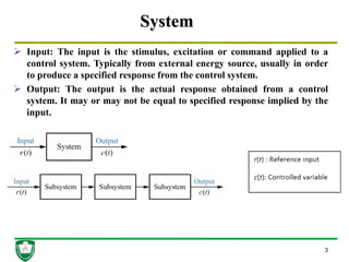 System
 Input: The input is the stimulus, excitation or command applied to a
control system. Typically from external energy source, usually in order
to produce a specified response from the control system.
 Output: The output is the actual response obtained from a control
system. It may or may not be equal to specified response implied by the
input.
3
 