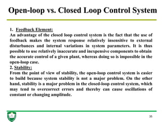 Open-loop vs. Closed Loop Control System
35
1. Feedback Element:
An advantage of the closed loop control system is the fact that the use of
feedback makes the system response relatively insensitive to external
disturbances and internal variations in system parameters. It is thus
possible to use relatively inaccurate and inexpensive components to obtain
the accurate control of a given plant, whereas doing so is impossible in the
open-loop case.
2. Stability:
From the point of view of stability, the open-loop control system is easier
to build because system stability is not a major problem. On the other
hand, stability is a major problem in the closed-loop control system, which
may tend to overcorrect errors and thereby can cause oscillations of
constant or changing amplitude.
 