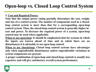 Open-loop vs. Closed Loop Control System
36
3. Cost and Required Power:
Note that the output power rating partially determines the cost, weight,
and size of a control system. The number of components used in a closed-
loop control system is more than that for a corresponding open-loop
control system. Thus, the closed-loop control system is generally higher in
cost and power. To decrease the required power of a system, open-loop
control may be used where applicable.
When to use open-loop: It should be emphasized that for systems in which
the inputs are known ahead of time and in which there are no
disturbances it is advisable to use open-loop control.
When to use closed-loop: Closed loop control systems have advantages
only when unpredictable disturbances and/or unpredictable variations in
system components are present.
A proper combination of open-loop and closed-loop controls is usually less
expensive and will give satisfactory overall system performance.
 