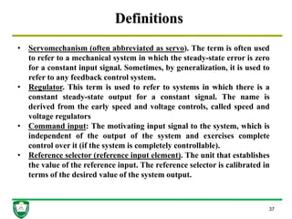 Definitions
37
• Servomechanism (often abbreviated as servo). The term is often used
to refer to a mechanical system in which the steady-state error is zero
for a constant input signal. Sometimes, by generalization, it is used to
refer to any feedback control system.
• Regulator. This term is used to refer to systems in which there is a
constant steady-state output for a constant signal. The name is
derived from the early speed and voltage controls, called speed and
voltage regulators
• Command input: The motivating input signal to the system, which is
independent of the output of the system and exercises complete
control over it (if the system is completely controllable).
• Reference selector (reference input element). The unit that establishes
the value of the reference input. The reference selector is calibrated in
terms of the desired value of the system output.
 