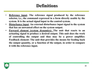Definitions
38
• Reference input. The reference signal produced by the reference
selector, i.e., the command expressed in a form directly usable by the
system. It is the actual signal input to the control system.
• Disturbance input. An external disturbance input signal to the system
that has an unwanted effect on the system output.
• Forward element (system dynamics): The unit that reacts to an
actuating signal to produce a desired output. This unit does the work
of controlling the output and thus may be a power amplifier.
Feedback element: The unit that provides the means for feeding back
the output quantity, or a function of the output, in order to compare
it with the reference input.
 
