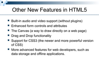 Other New Features in HTML5
 Built-in audio and video support (without plugins)
 Enhanced form controls and attributes
 The Canvas (a way to draw directly on a web page)
 Drag and Drop functionality
 Support for CSS3 (the newer and more powerful version
of CSS)
 More advanced features for web developers, such as
data storage and offline applications.
 