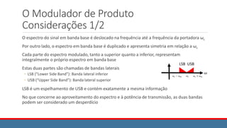 O Modulador de Produto
Considerações 1/2
O espectro do sinal em banda base é deslocado na frequência até a frequência da portadora ωc
Por outro lado, o espectro em banda base é duplicado e apresenta simetria em relação a ωc
Cada parte do espectro modulado, tanto a superior quanto a inferior, representam
integralmente o próprio espectro em banda base
Estas duas partes são chamadas de bandas laterais
◦ LSB (“Lower Side Band”): Banda lateral inferior
◦ USB (“Upper Side Band”): Banda lateral superior
LSB é um espelhamento de USB e contém exatamente a mesma informação
No que concerne ao aproveitamento do espectro e à potência de transmissão, as duas bandas
podem ser considerado um desperdício
𝜔
𝜔𝑐 + 𝜔𝑚
𝜔𝑐 − 𝜔𝑚 𝜔𝑐
LSB USB
 