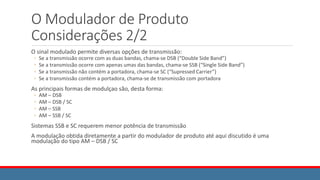O Modulador de Produto
Considerações 2/2
O sinal modulado permite diversas opções de transmissão:
◦ Se a transmissão ocorre com as duas bandas, chama-se DSB (“Double Side Band”)
◦ Se a transmissão ocorre com apenas umas das bandas, chama-se SSB (“Single Side Band”)
◦ Se a transmissão não contém a portadora, chama-se SC (“Supressed Carrier”)
◦ Se a transmissão contém a portadora, chama-se de transmissão com portadora
As principais formas de modulçao são, desta forma:
◦ AM – DSB
◦ AM – DSB / SC
◦ AM – SSB
◦ AM – SSB / SC
Sistemas SSB e SC requerem menor potência de transmissão
A modulação obtida diretamente a partir do modulador de produto até aqui discutido é uma
modulação do tipo AM – DSB / SC
 