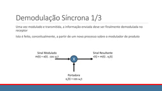Demodulação Síncrona 1/3
Uma vez modulado e transmitida, a informação enviada deve ser finalmente demodulada no
receptor
Isto é feito, conceitualmente, a partir de um novo processo sobre o modulador de produto
X
Sinal Modulado
m(t) = x(t) . cos ωct
Sinal Resultante
r(t) = m(t) . xc(t)
Portadora
xc(t) = cos ωct
 