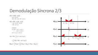 Demodulação Síncrona 2/3
r(t) = m(t) . xc(t)
xc(t) = cos ωct
m(t) = f(t) . xc(t) = f(t) . cos ωct
r(t) = f(t) . xc(t) . xc(t)
= f(t) . cos ωct . cos ωct
= f(t) . cos2 ωct
Lembrete:
cos (2a) = cos2 a – sen2 a
1 = cos2 a + sen2 a
cos2 a =
1
2
[ 1 + cos 2a ]
r(t) = f(t) .
1
2
[ 1 + cos 2 ωct ]
=
1
2
[ f(t) + f(t) . cos 2 ωct ]
R(ω) =
1
2
F(ω) +
1
4
[ F(ω + 2ωc) + F(ω - 2ωc) ]
𝜔
𝜔
𝜔
𝜔𝑚
𝜔𝑐 + 𝜔𝑚
𝜔𝑐 − 𝜔𝑚
𝜔𝑐
2𝜔𝑐 + 𝜔𝑚
2𝜔𝑐 − 𝜔𝑚
𝜔𝑐 2𝜔𝑐
𝜔
𝜔𝑚
M(ω)
X(ω)
R(ω)
F(ω)
 