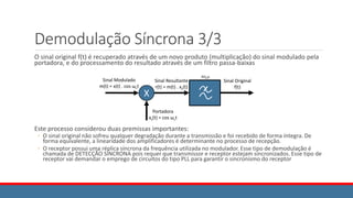 Demodulação Síncrona 3/3
O sinal original f(t) é recuperado através de um novo produto (multiplicação) do sinal modulado pela
portadora, e do processamento do resultado através de um filtro passa-baixas
Este processo considerou duas premissas importantes:
◦ O sinal original não sofreu qualquer degradação durante a transmissão e foi recebido de forma íntegra. De
forma equivalente, a linearidade dos amplificadores é determinante no processo de recepção.
◦ O receptor possui uma réplica síncrona da frequência utilizada no modulador. Esse tipo de demodulação é
chamada de DETECÇÃO SÍNCRONA pois requer que transmissor e receptor estejam sincronizados. Esse tipo de
receptor vai demandar o emprego de circuitos do tipo PLL para garantir o sincronismo do receptor
X
Sinal Modulado
m(t) = x(t) . cos ωct
Sinal Resultante
r(t) = m(t) . xc(t)
Portadora
xc(t) = cos ωct
𝜔𝐿𝑃
Sinal Original
f(t)
 