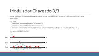 Modulador Chaveado 3/3
O sinal modulado desejado é obtido ao processar o sinal m(t), obtido em função do chaveamento, em um filtro
passa faixas.
Este filtro:
◦ Deverá estar centrado na frequência da portadora ωc
◦ Deve possuir largura de banda igual ou superior a 2 ωm
◦ Deve ser suficientemente seletivo para eliminar as componentes em banda base e nas frequências múltiplas de ωc
Este processo irá eliminar os
 