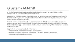 O Sistema AM-DSB
A técnica de modulação discutida até aqui não inclui, no sinal a ser transmitido, nenhum
componente da portadora utilizada na modulação.
Desta forma, cabe ao receptor encontrar meios de se sincronizar em relação ao sinal recebido.
Esta necessidade gera uma complexidade adicional ao circuito receptor, a qual é suprida com o
uso de um circuito de sincronismo.
Visando eliminar esta complexidade, o sistema de radio difusão comercial se baseou em um
sistema de AM com portadora, o qual simplifica sobremaneira o processo de recepção do sinal
transmitido. Esta opção se mostrou acertada uma vez que reduziu significativamente o custo do
receptor de rádio.
As principais características deste sistema são:
◦ Simplificação do projeto e da construção dos receptores;
◦ Aumento na potência transmitida (uma vez que a portadora também é transmitida);
◦ Modulação assíncrona ou não coerente.
 