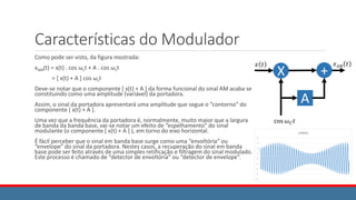 Características do Modulador
Como pode ser visto, da figura mostrada:
xAM(t) = x(t) . cos ωct + A . cos ωct
= [ x(t) + A ] cos ωct
Deve-se notar que o componente [ x(t) + A ] da forma funcional do sinal AM acaba se
constituindo como uma amplitude (variável) da portadora.
Assim, o sinal da portadora apresentará uma amplitude que segue o “contorno” do
componente [ x(t) + A ].
Uma vez que a frequência da portadora é, normalmente, muito maior que a largura
de banda da banda base, vai-se notar um efeito de “espelhamento” do sinal
modulante (o componente [ x(t) + A ] ), em torno do eixo horizontal.
É fácil perceber que o sinal em banda base surge como uma “envoltória” ou
“envelope” do sinal da portadora. Nestes casos, a recuperação do sinal em banda
base pode ser feito através de uma simples retificação e filtragem do sinal modulado.
Este processo é chamado de “detector de envoltória” ou “detector de envelope”.
X
𝑥 𝑡
cos 𝜔𝐶𝑡
𝑥𝐴𝑀 𝑡
+
A
 