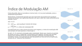 Índice de Modulação AM
Como discutido, deve-se considerar o termo [ x(t) + A ] no sinal modulado, como a
amplitude da portadora.
Desta forma, é importante garantir que esta expressão seja positiva para qualquer
instante de tempo. Isto é garantido fazendo com que o valor de A seja suficientemente
elevado. Assim:
x(t) + A ≥ 0
A ≥ - x(t) |MIN , para qualquer instante de tempo
μ =
− x(t) |MIN
𝐴
≤ 1, índice de modulação AM
Considerando que o valor mínimo de x(t) já será negativo, o índice de modulação AM
será sempre um valor positivo e menor que 1.
Se x(t) + A < 0, ocorrerá a chamada sobre-modulação. Neste caso, haverá um período
de tempo em que a “amplitude” da portadora será negativa. Durante este período,
haverá uma inversão de fase do sinal da portadora, gerando uma distorção da
envoltória. Assim, a recuperação do sinal não poderá ser feita de forma simplificada,
através de um “detector de envoltória”.
 