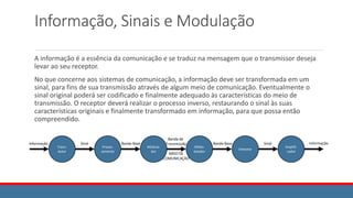 Informação, Sinais e Modulação
A informação é a essência da comunicação e se traduz na mensagem que o transmissor deseja
levar ao seu receptor.
No que concerne aos sistemas de comunicação, a informação deve ser transformada em um
sinal, para fins de sua transmissão através de algum meio de comunicação. Eventualmente o
sinal original poderá ser codificado e finalmente adequado às características do meio de
transmissão. O receptor deverá realizar o processo inverso, restaurando o sinal às suas
características originais e finalmente transformado em informação, para que possa então
compreendido.
Trans-
dutor
Proces-
samento
MOdula-
dor
DEMo-
dulador
Detector
Amplifi-
cador
Informação Sinal Banda Base
Banda de
Transmissão
MEIO DE
COMUNICAÇÂO
Banda Base Sinal Informação
 