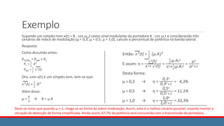 Exemplo
Supondo um simples tom x(t) = B . cos ωmt como sinal modulante da portadora A . cos ωct e considerando três
cenários de índice de modulação (µ = 0,3; µ = 0,5; µ = 1,0), calcule o percentual de potência na banda lateral.
Resposta:
Como discutido antes:
PTOTAL = PAM + PC
PC =
1
2
𝐴2
PAM =
1
2
𝑥2
(t)
Ora, com x(t) é um simples tom, tem-se que:
𝑥2
(t) =
1
2
𝐵2
Além disso:
μ =
𝐵
𝐴
→ B = μ A
Então: 𝑥2
(t) =
1
2
(μ A)2
E assim: ƞ =
𝑥2(t)
A2+ 𝑥2(t)
=
1
2
(μ A)2
A2+1
2
(μ A)2
=
μ2
μ2+2
Desta forma:
μ = 0,3 → ƞ =
0,32
0,32+2
= 4,3%
μ = 0,5 → ƞ =
0,52
0,52+2
= 11,1%
μ = 1,0 → ƞ =
1,02
1,02+2
= 33,3%
Deve-se notar que quando μ = 1, chega-se ao limite da sobre-modulação. Assim, este é o melhor cenário possível, visando manter a
situação de detecção de forma simplificada. Ainda assim, 67,7% da potência será consumida com a transmissão da portadora.
 