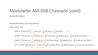 Modulador AM-DSB Chaveado (cont)
[SLIDE OPCIONAL]
Desenvolvimento com mais termos:
xB(t) = xA(t) . k(t)
= [x(t) + A cos ωct ] [
1
2
+
2
π
cos ωct -
2
3π
cos 3ωct +
2
5π
cos 5ωct - … … ]
=
1
2
x(t) +
1
2
A cos ωct +
2
π
x(t) cos ωct +
2
π
A cos2 ωct -
2
3π
x(t)cos 3ωct -
2
3π
A cos ωct cos 3ωct + …
=
1
2
x(t) +
1
2
A cos ωct +
2
π
x(t) cos ωct +
1
π
A [1+cos 2ωct] -
2
3π
x(t)cos 3ωct -
2
3π
A cos ωct cos 3ωct + …
=
1
π
A +
1
2
x(t) +
1
2
A cos ωct +
2
π
x(t) cos ωct +
1
π
A cos 2ωct -
2
3π
x(t)cos 3ωct -
2
3π
A cos ωct cos 3ωct + …
 