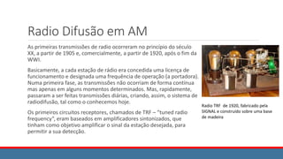 Radio Difusão em AM
As primeiras transmissões de radio ocorreram no princípio do século
XX, a partir de 1905 e, comercialmente, a partir de 1920, após o fim da
WWI.
Basicamente, a cada estação de rádio era concedida uma licença de
funcionamento e designada uma frequência de operação (a portadora).
Numa primeira fase, as transmissões não ocorriam de forma contínua
mas apenas em alguns momentos determinados. Mas, rapidamente,
passaram a ser feitas transmissões diárias, criando, assim, o sistema de
radiodifusão, tal como o conhecemos hoje.
Os primeiros circuitos receptores, chamados de TRF – “tuned radio
frequency”, eram baseados em amplificadores sintonizados, que
tinham como objetivo amplificar o sinal da estação desejada, para
permitir a sua detecção.
Radio TRF de 1920, fabricado pela
SIGNAL e construído sobre uma base
de madeira
 