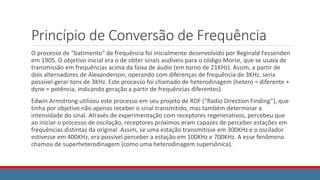 Princípio de Conversão de Frequência
O processo de “batimento” de frequência foi inicialmente desenvolvido por Reginald Fessenden
em 1905. O objetivo inicial era o de obter sinais audíveis para o código Morse, que se usava de
transmissão em frequências acima da faixa de áudio (em torno de 21KHz). Assim, a partir de
dois alternadores de Alexanderson, operando com diferenças de frequência de 3KHz, seria
possível gerar tons de 3KHz. Este processo foi chamado de heterodinagem (hetero = diferente +
dyne = potência, indicando geração a partir de frequências diferentes).
Edwin Armstrong utilizou este processo em seu projeto de RDF (“Radio Direction Finding”), que
tinha por objetivo não apenas receber o sinal transmitido, mas também determinar a
intensidade do sinal. Através de experimentação com receptores regenerativos, percebeu que
ao iniciar o processo de oscilação, receptores próximos eram capazes de perceber estações em
frequências distintas da original. Assim, se uma estação transmitisse em 300KHz e o oscilador
estivesse em 400KHz, era possível perceber a estação em 100KHz e 700KHz. A esse fenômeno
chamou de superheterodinagem (como uma heterodinagem supersônica).
 