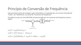 Princípio de Conversão de Frequência
Este princípio é parte do receptor super-heteródino e é realizado por um circuito chamado de
“mixer”, ou “batimento”, ou ainda de “conversor de frequência”.
Considera-se que um sinal AM-DSB será processado por um conversor de frequência como a
seguir:
𝑥𝑟 𝑡 = 𝑥𝐴𝑀 𝑡 cos 𝜔𝐿𝑂 𝑡
𝑥𝑟 𝑡 = 𝑥 𝑡 cos 𝜔𝐶 𝑡 cos 𝜔𝐿𝑂 𝑡
𝑥𝑟 𝑡 =
1
2
𝑥 𝑡 cos 𝜔𝐶 + 𝜔𝐿𝑂 𝑡 + cos 𝜔𝐶 − 𝜔𝐿𝑂 𝑡
 
