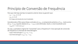 Princípio de Conversão de Frequência
Para que não haja overlap no espectro anterior deve-se garantir que:
◦ 𝜔𝐶 − 𝜔𝐹𝐼 ≥ 2 𝜋 𝐵
◦ 𝜔𝐹𝐼 ≥ 2 𝜋 𝐵
◦ B é largura de banda do sinal modulado.
Considerando o filtro passa faixas centrado em 𝜔𝐹𝐼, a componente próxima a 2 𝜔𝐶 , tanto acima
(2 𝜔𝐶 + 𝜔𝐹𝐼) quanto abaixo (2 𝜔𝐶 − 𝜔𝐹𝐼), será eliminada. Assim, o sinal resultante será:
◦ 𝑥𝑆𝑅𝐻 𝑡 = 𝑥 𝑡 cos 𝜔𝐹𝐼𝑡
Ou seja, a portadora original foi “convertida” para a frequência FI. Esta operação de conversão
de frequência é chamada de heterodinagem.
◦ Super-Heterodinagem: 𝜔𝐿𝑂= 𝜔𝐶 + 𝜔𝐹𝐼
◦ Sub-Heterodinagem: 𝜔𝐿𝑂= 𝜔𝐶 − 𝜔𝐹𝐼
 