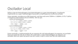 Oscilador Local
Define o tipo de heterodinagem (sub-heterodinagem ou super-hetrodinagem). Usualmente
implementa-se a super-heterodinagem buscando a simplificação do circuito do oscilador
Como exemplo, considera-se o AM Comercial, cuja faixa está entre 550KHz e 1.600KHz. O ITU-T define
a frequência intermediária (FI) em 455KHz. Tem-se que:
◦ SUPER-HETERODINAGEM
◦ fLOmax = fCmax + fFI = 1.600KHz + 455KHz = 2.055KHz
◦ fLOmin = fCmin +fFI = 550KHz + 455KHz = 1.005KHz
◦ SPAM =
𝑓𝐿𝑂𝑚𝑎𝑥
𝑓𝐿𝑂𝑚𝑖𝑛
=
2.055𝐾𝐻𝑧
1.005𝐾𝐻𝑧
= 2,045
◦ SUB HETERODINAGEM
◦ fLOmax = fCmax - fFI = 1.600KHz - 455KHz = 1.145KHz
◦ fLOmin = fCmin - fFI = 550KHz - 455KHz = 95KHz
◦ SPAM =
𝑓𝐿𝑂𝑚𝑎𝑥
𝑓𝐿𝑂𝑚𝑖𝑛
=
1.145𝐾𝐻𝑧
95𝐾𝐻𝑧
= 12,05
Como mostrado, a implementação de um esquema de sub-heterodinagem iria requerer um oscilador
local com spam de mais de 12 vezes. Por outro lado, a super-heterodinagem vai requerer um
oscilador local com spam de pouco mais de 2 vezes, o que é muito mais fácil de implementar.
 