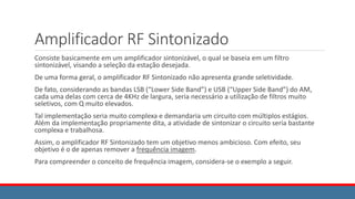 Amplificador RF Sintonizado
Consiste basicamente em um amplificador sintonizável, o qual se baseia em um filtro
sintonizável, visando a seleção da estação desejada.
De uma forma geral, o amplificador RF Sintonizado não apresenta grande seletividade.
De fato, considerando as bandas LSB (“Lower Side Band”) e USB (“Upper Side Band”) do AM,
cada uma delas com cerca de 4KHz de largura, seria necessário a utilização de filtros muito
seletivos, com Q muito elevados.
Tal implementação seria muito complexa e demandaria um circuito com múltiplos estágios.
Além da implementação propriamente dita, a atividade de sintonizar o circuito seria bastante
complexa e trabalhosa.
Assim, o amplificador RF Sintonizado tem um objetivo menos ambicioso. Com efeito, seu
objetivo é o de apenas remover a frequência imagem.
Para compreender o conceito de frequência imagem, considera-se o exemplo a seguir.
 