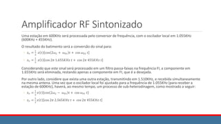 Amplificador RF Sintonizado
Uma estação em 600KHz será processada pelo conversor de frequência, com o oscilador local em 1.055KHz
(600KHz + 455KHz).
O resultado do batimento será a conversão do sinal para:
◦ 𝑥𝑟 =
1
2
𝑥 𝑡 cos 2𝜔𝐶 + 𝜔𝐹𝐼 𝑡 + cos 𝜔𝐹𝐼 𝑡
◦ 𝑥𝑟 =
1
2
𝑥 𝑡 cos 2𝜋 1.655𝐾𝐻𝑧 𝑡 + cos 2𝜋 455𝐾𝐻𝑧 𝑡
Considerando que este sinal será processado em um filtro passa-faixas na frequência FI, a componente em
1.655KHz será eliminada, restando apenas a componente em FI, que é a desejada.
Por outro lado, considere que exista uma outra estação, transmitindo em 1.510KHz, e recebida simultaneamente
na mesma antena. Uma vez que o oscilador local foi ajustado para a frequência de 1.055KHz (para receber a
estação de 600KHz), haverá, ao mesmo tempo, um processo de sub-heterodinagem, como mostrado a seguir:
◦ 𝑥𝑟 =
1
2
𝑥 𝑡 cos 2𝜔𝐶 − 𝜔𝐹𝐼 𝑡 + cos 𝜔𝐹𝐼 𝑡
◦ 𝑥𝑟 =
1
2
𝑥 𝑡 cos 2𝜋 2.565𝐾𝐻𝑧 𝑡 + cos 2𝜋 455𝐾𝐻𝑧 𝑡
 
