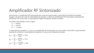 Amplificador RF Sintonizado
Desta forma, o amplificador RF Sintonizado tem como principal função a supressão da frequência (estação)
imagem. Do ponto de vista de seletividade de estações, o efeito do amplificador RF Sintonizado é praticamente
desprezível. Por outro lado, a supressão da imagem é bastante simples e factível.
Considere três estações como a seguir:
◦ 𝑓𝐶1 = 600KHz
◦ 𝑓𝐶2 = 620KHz
◦ 𝑓𝐶3 = 1.510KHz
A separação das estações 1 e 2 com um amplificador RF Sintonizado seria uma tarefa muito difícil, especialmente
quando se considera a necessidade de implantar circuitos com Q bastante elevado:
𝑄1 =
𝑓𝐶1
∆𝑓
=
600𝐾𝐻𝑧
8𝐾𝐻𝑧
= 75,0
𝑄2 =
𝑓𝐶1
∆𝑓
=
620𝐾𝐻𝑧
8𝐾𝐻𝑧
= 77,5
𝑄3 =
𝑓𝐶1
∆𝑓
=
1.510𝐾𝐻𝑧
8𝐾𝐻𝑧
= 189
 