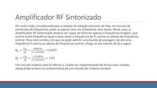 Amplificador RF Sintonizado
Por outro lado, considerando que a seleção da estação ocorrerá, de fato, no circuito de
conversão de frequência, pode-se operar com um Q bastante mais baixo. Neste caso, o
Amplificador RF Sintonizado deveria ser capaz de eliminar apenas a frequência imagem, que
ocorre numa frequência igual a duas vezes a frequência de FI, acima ou abaixo da frequência
central. Para este cenário, em que se pode admitir uma banda de passagem de até uma
frequência FI acima ou abaixo da frequência central, chega-se aos valores de Q a seguir:
𝑄1 =
𝑓𝐶1
∆𝑓
=
600𝐾𝐻𝑧
2 𝑥 455𝐾𝐻𝑧
= 0,659
𝑄3 =
𝑓𝐶3
∆𝑓
=
1.510𝐾𝐻𝑧
2 𝑥 455𝐾𝐻𝑧
= 1,65
Um circuito seletivo com Q inferior a 2 pode ser implementado de forma mais simples,
adequando-se bem às características de um circuito de sintonia variável.
 