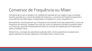 Conversor de Frequência ou Mixer
Considerando-se que a estação a ser recebida foi separada de sua imagem e que o oscilador
local foi ajustado em fFI acima da estação de interesses, o conversor de frequência garantirá a
conversão do sinal AM origina, transportado na frequência fC, para a frequência fFI.
Normalmente, visando garantir que a frequência do oscilador local seja exatamente fFI acima da
frequência de interesse, qualquer que seja ela, usam-se capacitores variáveis montados sobre
um único eixo, atuando simultaneamente sobre os circuitos do amplificador RF Sintonizado e
sobre o Oscilador Local.
Desta forma, a variação de capacitância aplicada sobre um dos capacitores é proporcional
aquela aplicada aos demais capacitores montados sobre o mesmo eixo.
 