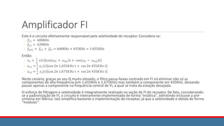 Amplificador FI
Este é o circuito efetivamente responsável pela seletividade do receptor. Considera-se:
◦ 𝑓𝐶1 = 600KHz
◦ 𝑓𝐶2 = 620KHz
◦ 𝑓𝐿𝑂1 = 𝑓𝐶1 + 𝑓𝐹𝐼 = 600KHz + 455KHz = 1.055KHz
Então:
◦ 𝑥𝑟 =
1
2
𝑥 𝑡 cos 𝜔𝐶 + 𝜔𝐿𝑂 𝑡 + cos 𝜔𝐶 − 𝜔𝐿𝑂 𝑡
◦ 𝑥𝑟1 =
1
2
𝑥1 𝑡 cos 2𝜋 1.655𝐾𝐻𝑧 𝑡 + cos 2𝜋 455𝐾𝐻𝑧 𝑡
◦ 𝑥𝑟2 =
1
2
𝑥2 𝑡 cos 2𝜋 1.675𝐾𝐻𝑧 𝑡 + cos 2𝜋 435𝐾𝐻𝑧 𝑡
Neste cenário, graças ao seu Q muito elevado, o filtro passa-faixas centrado em FI irá eliminar não só as
componentes de alta frequência (em 1.655KHz e 1.675KHz) mas também a componente em 435KHz, deixando
passar apenas a componente na frequência central de FI, a qual se trata da estação desejada.
O esforço de filtragem e seletividade é integralmente realizado na seção de FI do receptor. De fato, considerando-
se a padronização de FI, o circuito é inteiramente implementado de forma “estática”, admitindo inclusive a pré-
sintonia em fábrica. Isto simplifica bastante a implementação do receptor, já que a seletividade é obtida de forma
“modular”.
 