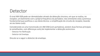 Detector
O sinal AM-DSB pode ser demodulador através da detecção síncrona, em que se realiza, no
receptor, um batimento com a própria frequência da portadora. Isto entretanto viola a premissa
fundamental que justificou o uso desta técnica: a simplificação do circuito do receptor, levando
ao seu baixo custo.
Considerando-se uma transmissão em AM-DSB (com portadora), existem duas formas principais
(e semelhantes, com diferenças sutis) de implementar a detecção assíncrona:
◦ Detector Por Retificação
◦ Detector de Envelope.
Discute-se a seguir o detector de envelope.
 
