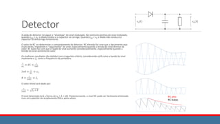 Detector
A saída do detector irá seguir o “envelope” do sinal modulado. No semiciclo positivo do sinal modulado,
quando xAM > xR, o diodo conduz e o capacitor se carrega. Quando xAM < xR o diodo não conduz e o
capacitor se descarrega lentamente.
O valor de RC vai determinar o comportamento do detector. RC elevado faz com que o decaimento seja
muito lento, impedindo o “seguimento” do sinal, especialmente quando a tensão do sinal diminui de
valor. RC baixo faz com que o ripple do sinal aumente consideravelmente, especialmente quando a
tensão do sinal aumenta de valor.
Os melhores resultados são obtidos com o seguinte critério, considerando-se B como a banda do sinal
modulante e 𝑓𝐶 como a frequência da portadora :
1
𝜔𝐶
≪ 𝑅𝐶 ≪
1
2𝜋𝐵
2𝜋𝐵 ≪
1
𝑅𝐶
≪ 𝜔𝐶
𝐵 ≪
1
2𝜋𝑅𝐶
≪ 𝑓𝐶
O valor ótimo será dado por:
1
2𝜋𝑅𝐶
= 𝑓𝐶 𝑥 𝐵
O sinal detectado terá a forma de xR = A + x(t). Posteriormente, o nível DC pode ser facilmente eliminado
com um capacitor de acoplamento (filtro passa altas).
 