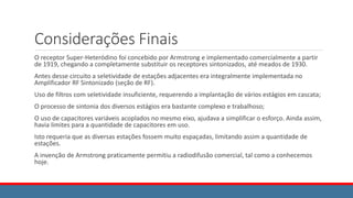 Considerações Finais
O receptor Super-Heteródino foi concebido por Armstrong e implementado comercialmente a partir
de 1919, chegando a completamente substituir os receptores sintonizados, até meados de 1930.
Antes desse circuito a seletividade de estações adjacentes era integralmente implementada no
Amplificador RF Sintonizado (seção de RF).
Uso de filtros com seletividade insuficiente, requerendo a implantação de vários estágios em cascata;
O processo de sintonia dos diversos estágios era bastante complexo e trabalhoso;
O uso de capacitores variáveis acoplados no mesmo eixo, ajudava a simplificar o esforço. Ainda assim,
havia limites para a quantidade de capacitores em uso.
Isto requeria que as diversas estações fossem muito espaçadas, limitando assim a quantidade de
estações.
A invenção de Armstrong praticamente permitiu a radiodifusão comercial, tal como a conhecemos
hoje.
 