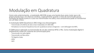 Modulação em Quadratura
Como visto anteriormente, a modulação AM-DSB ocupa uma banda duas vezes maior que a da
própria banda base. Em diversos cenários, especialmente quando o meio de transmissão possui
limitação de banda (como é o caso nas transmissões via cabo), essa característica pode se transformar
em um fator crítico.
A modulação QAM (Quadrature AM) mitiga essa desvantagem:
◦ Transmissão simultânea de dois sinais modulados em AM-DSB;
◦ Portadoras na mesma frequência mas em quadratura (sinais ortogonais – com defasagem de 90º);
O QAM possui aplicação na transmissão de cor dos sistemas NTSC e PAL. Como modulação digital é
amplamente usado em sistemas de comunicação para:
◦ Transmissão via radio digital
◦ Transmissão via fibra ótica
◦ TV Digital a Cabo
◦ ADSL
◦ WiFi
 