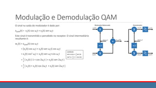 Modulação e Demodulação QAM
O sinal na saída do modulador é dado por:
xQAM(t) = x1(t) cos ωct + x2(t) sen ωct
Este sinal é transmitido e percebido no receptor. O sinal intermediário
resultante é:
w1(t) = xQAM(t) cos ωct
= [x1(t) cos ωct + x2(t) sen ωct] cos ωct
= x1(t) cos2 ωct + x2(t) sen ωct cos ωct
=
1
2
[ x1(t) ( 1 + cos 2ωct ) + x2(t) sen 2ωct ]
=
1
2
[ x1(t) + x1(t) cos 2ωct + x2(t) sen 2ωct ]
Lembrete:
sen a cos a =
1
2
sen 2a
cos2 a =
1
2
( 1 + cos 2a )
 
